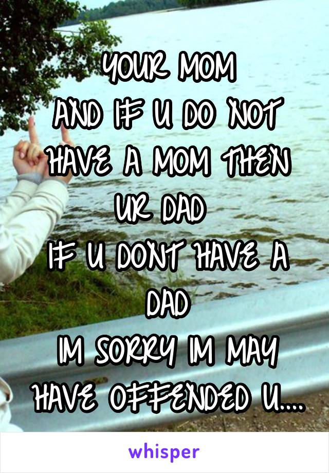 YOUR MOM
AND IF U DO NOT HAVE A MOM THEN UR DAD 
IF U DONT HAVE A DAD
IM SORRY IM MAY HAVE OFFENDED U....