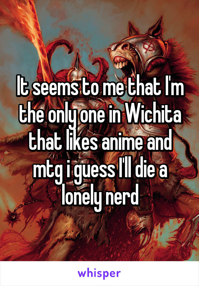 It seems to me that I'm the only one in Wichita that likes anime and mtg i guess I'll die a lonely nerd