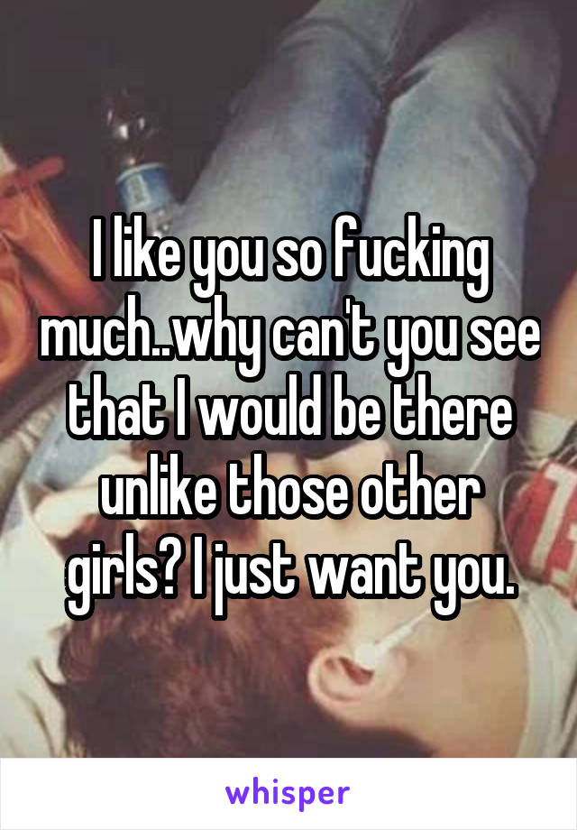 I like you so fucking much..why can't you see that I would be there unlike those other girls? I just want you.