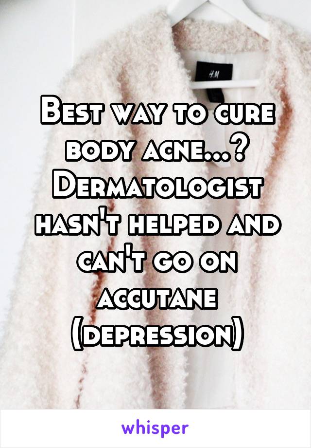 Best way to cure body acne...? Dermatologist hasn't helped and can't go on accutane (depression)