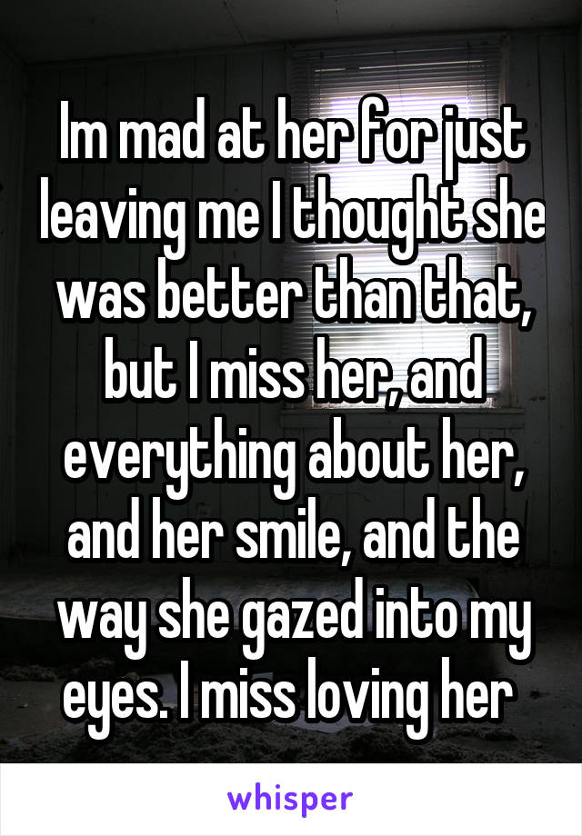 Im mad at her for just leaving me I thought she was better than that, but I miss her, and everything about her, and her smile, and the way she gazed into my eyes. I miss loving her 