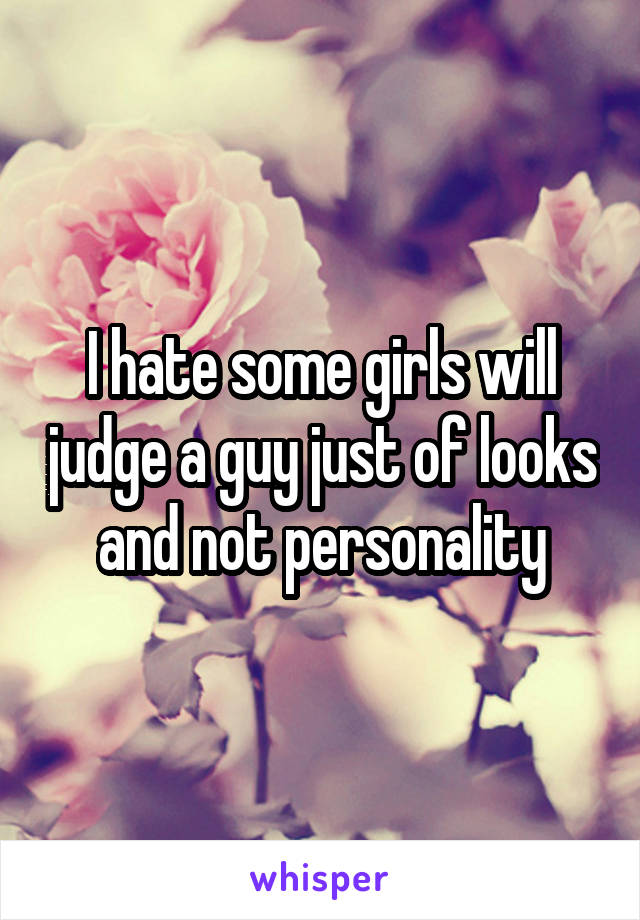 I hate some girls will judge a guy just of looks and not personality