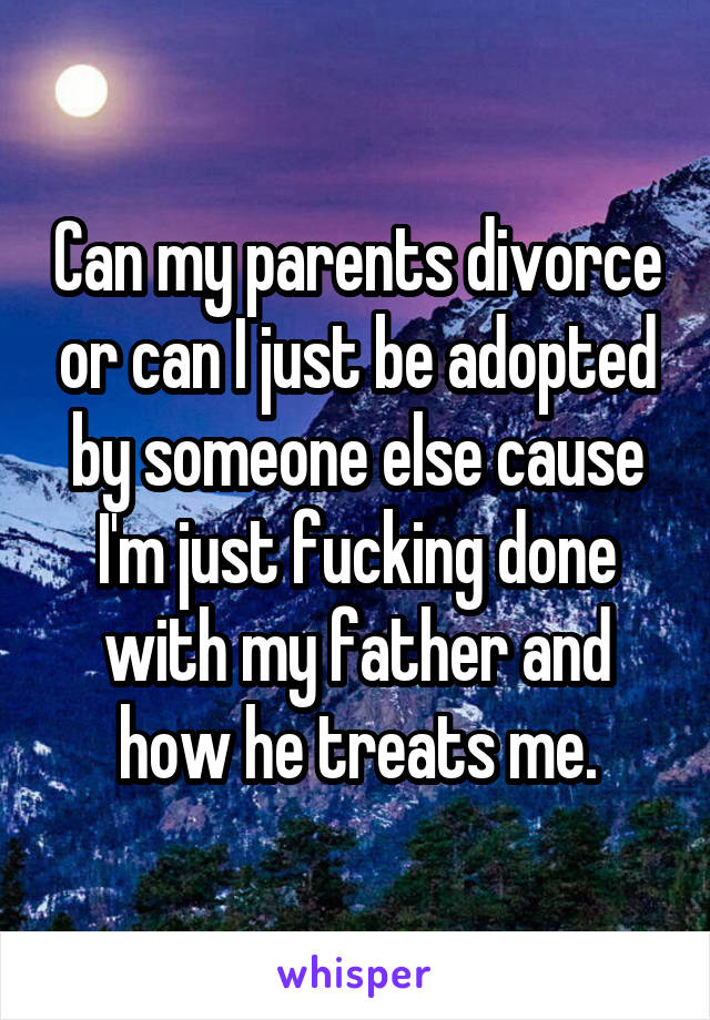 Can my parents divorce or can I just be adopted by someone else cause I'm just fucking done with my father and how he treats me.