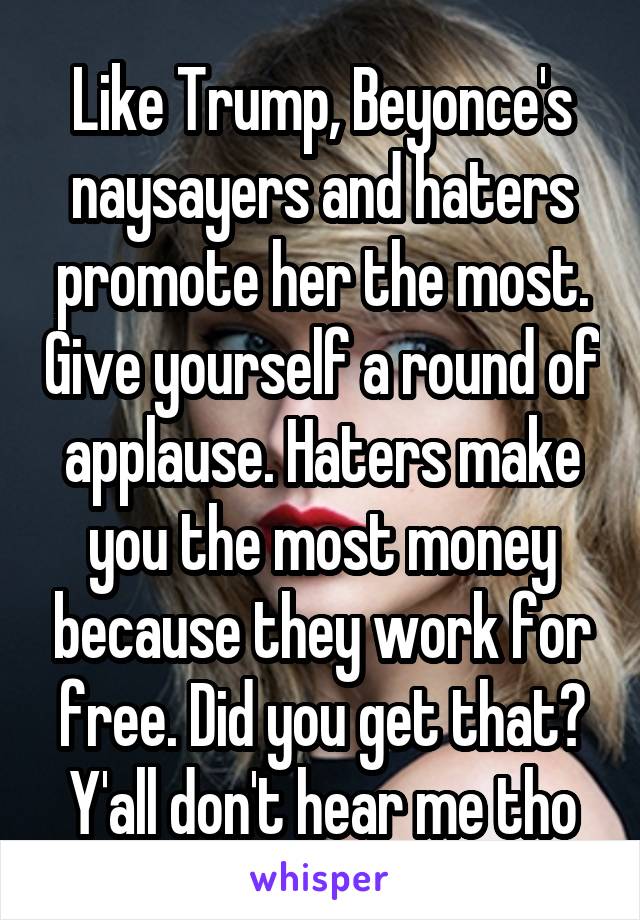 Like Trump, Beyonce's naysayers and haters promote her the most. Give yourself a round of applause. Haters make you the most money because they work for free. Did you get that? Y'all don't hear me tho