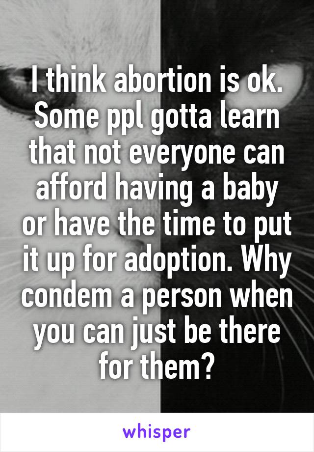 I think abortion is ok. Some ppl gotta learn that not everyone can afford having a baby or have the time to put it up for adoption. Why condem a person when you can just be there for them?