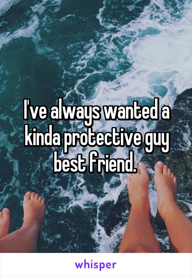 I've always wanted a kinda protective guy best friend. 