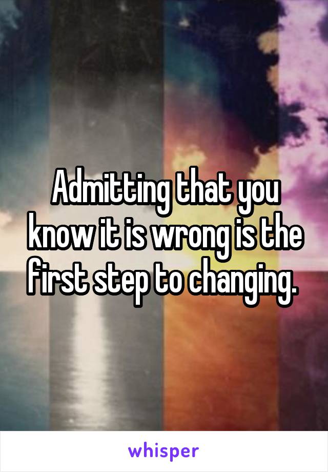 Admitting that you know it is wrong is the first step to changing. 