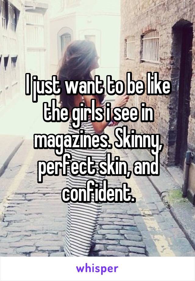 I just want to be like the girls i see in magazines. Skinny, perfect skin, and confident.