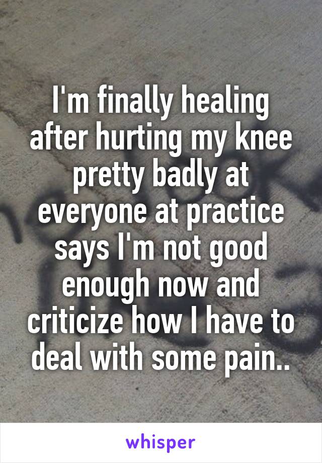 I'm finally healing after hurting my knee pretty badly at everyone at practice says I'm not good enough now and criticize how I have to deal with some pain..