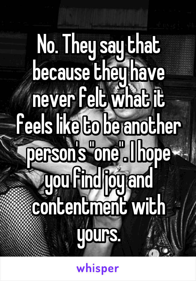 No. They say that because they have never felt what it feels like to be another person's "one". I hope you find joy and contentment with yours.