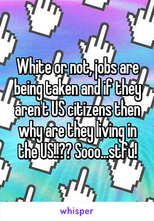 White or not, jobs are being taken and if they aren't US citizens then why are they living in the US!!?? Sooo...stfu!