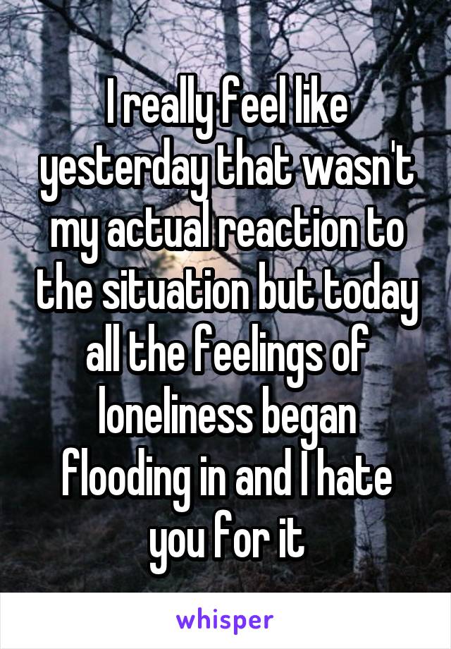 I really feel like yesterday that wasn't my actual reaction to the situation but today all the feelings of loneliness began flooding in and I hate you for it