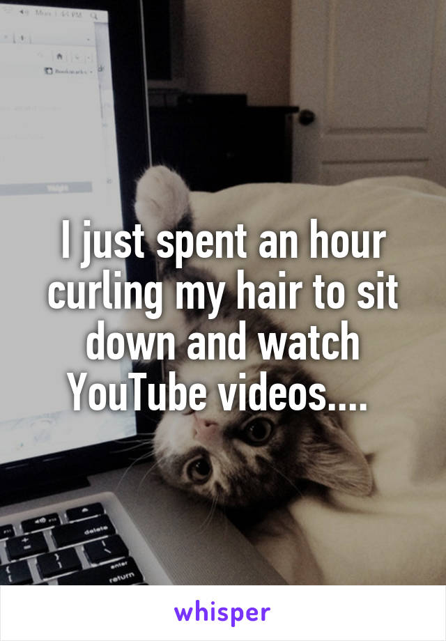 I just spent an hour curling my hair to sit down and watch YouTube videos.... 