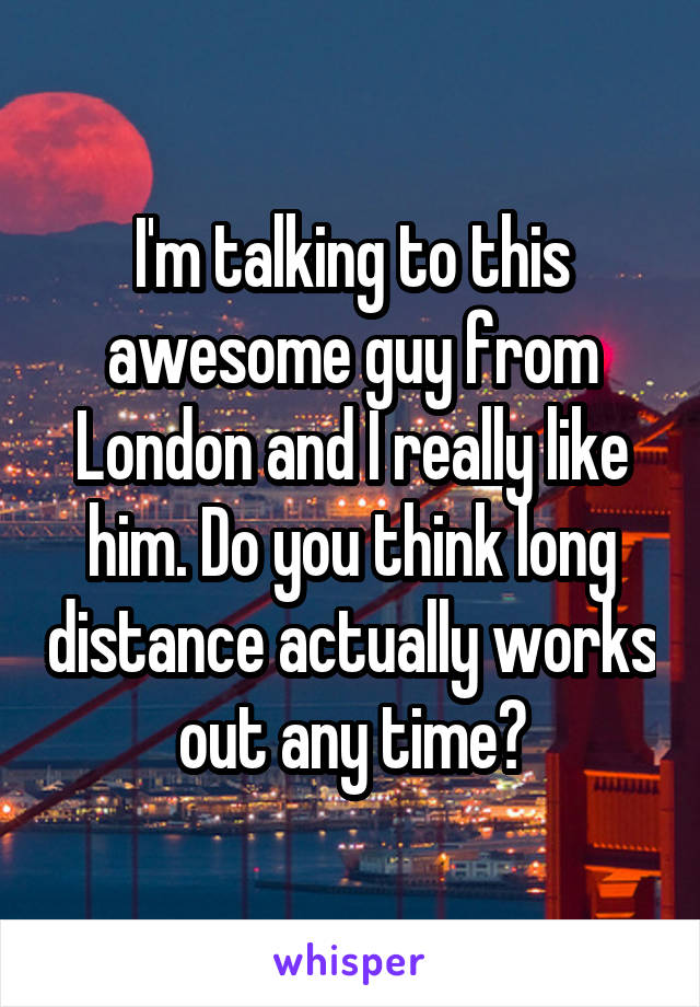 I'm talking to this awesome guy from London and I really like him. Do you think long distance actually works out any time?