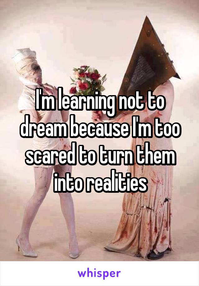 I'm learning not to dream because I'm too scared to turn them into realities