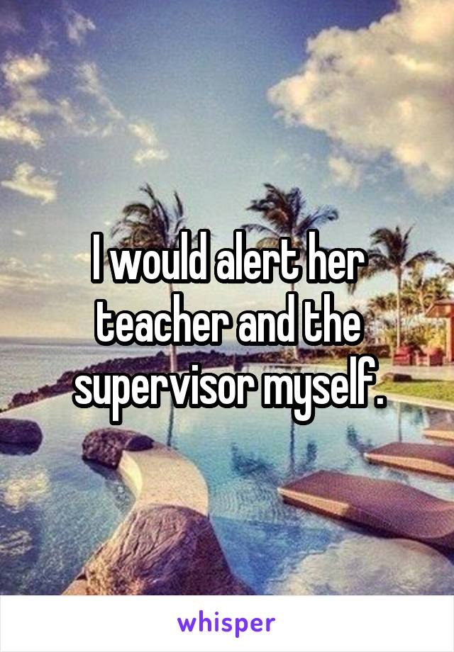 I would alert her teacher and the supervisor myself.