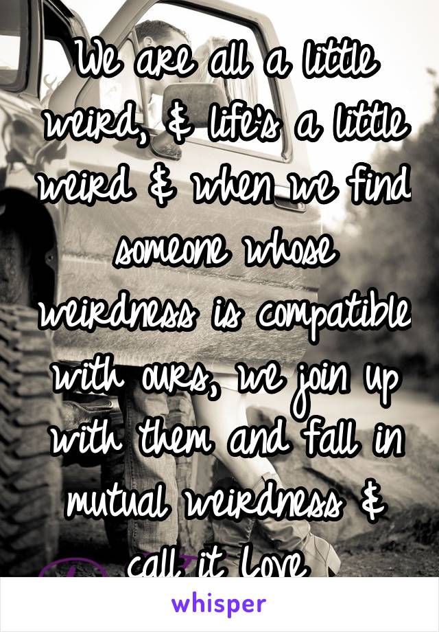 We are all a little weird, & life's a little weird & when we find someone whose weirdness is compatible with ours, we join up with them and fall in mutual weirdness & call it Love 