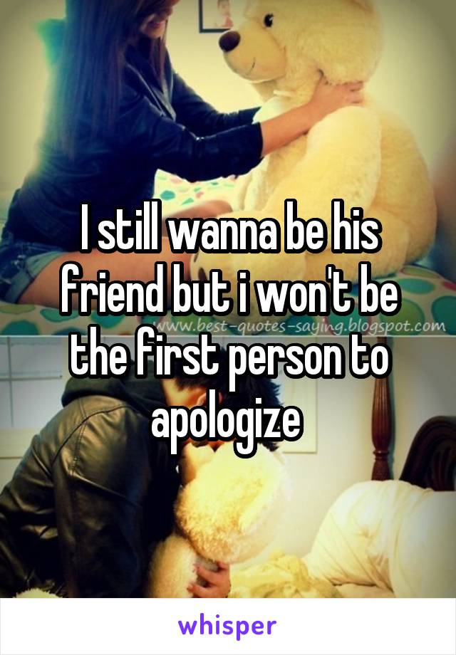 I still wanna be his friend but i won't be the first person to apologize 