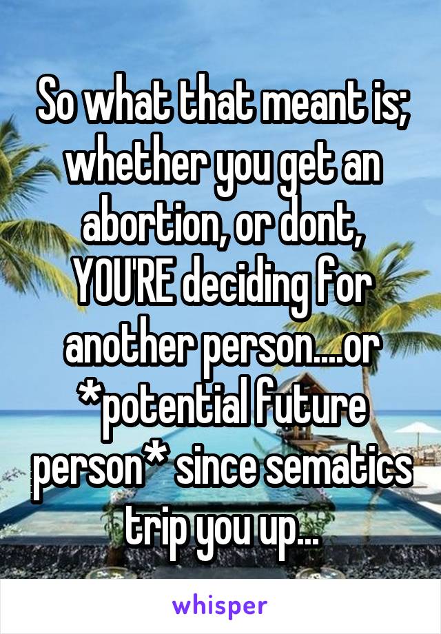 So what that meant is; whether you get an abortion, or dont, YOU'RE deciding for another person....or *potential future person* since sematics trip you up...