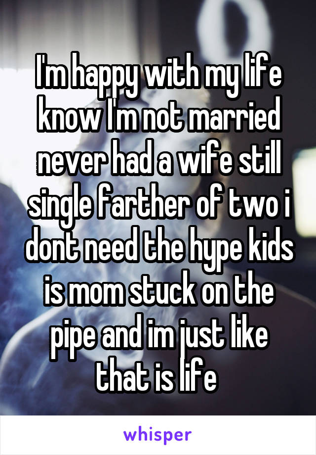 I'm happy with my life know I'm not married never had a wife still single farther of two i dont need the hype kids is mom stuck on the pipe and im just like that is life 