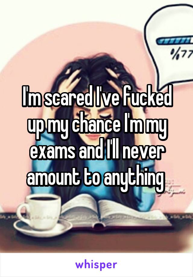 I'm scared I've fucked up my chance I'm my exams and I'll never amount to anything 