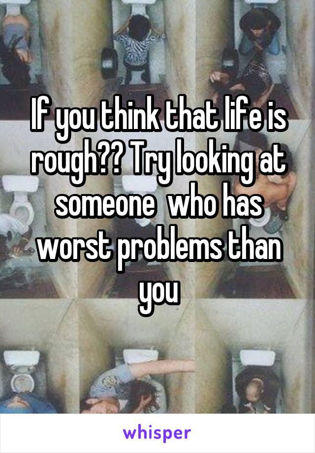 If you think that life is rough?? Try looking at someone  who has worst problems than you
