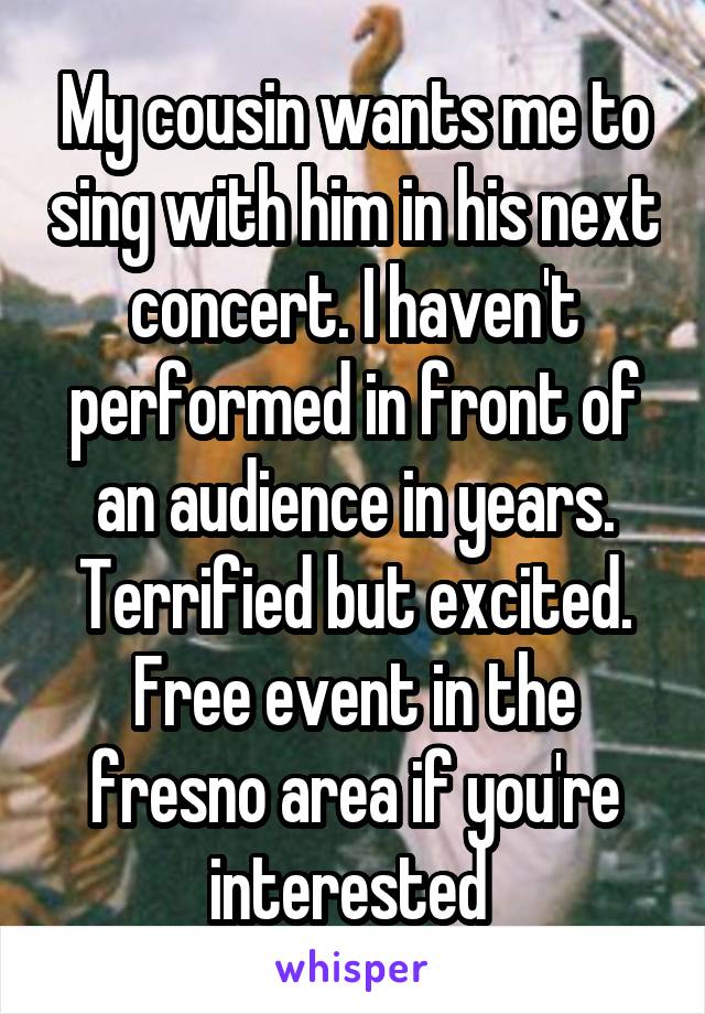 My cousin wants me to sing with him in his next concert. I haven't performed in front of an audience in years. Terrified but excited. Free event in the fresno area if you're interested 