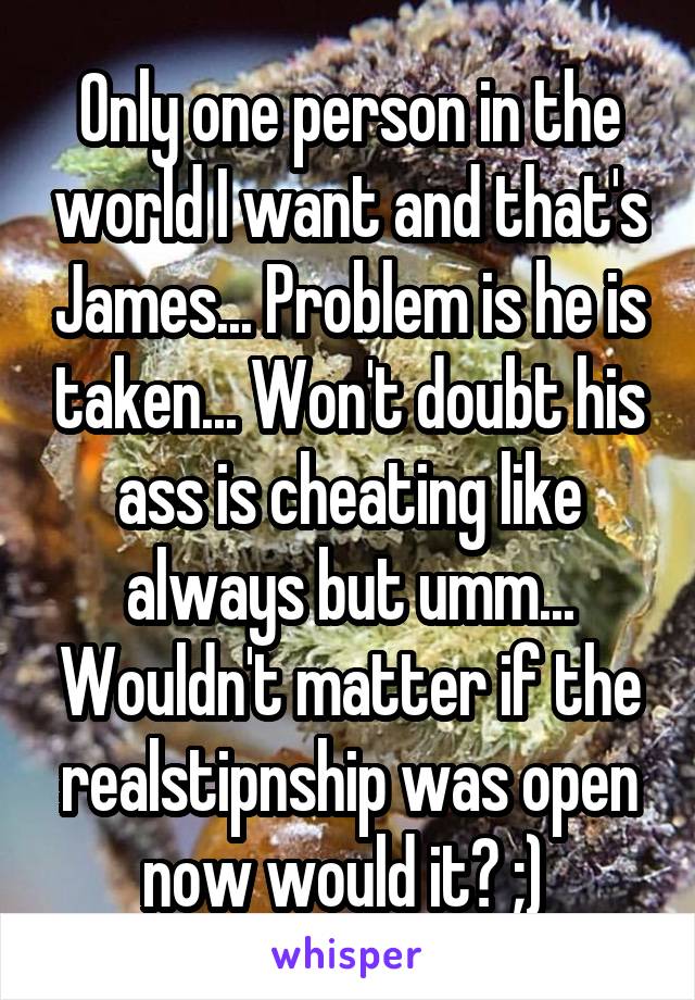 Only one person in the world I want and that's James... Problem is he is taken... Won't doubt his ass is cheating like always but umm... Wouldn't matter if the realstipnship was open now would it? ;) 