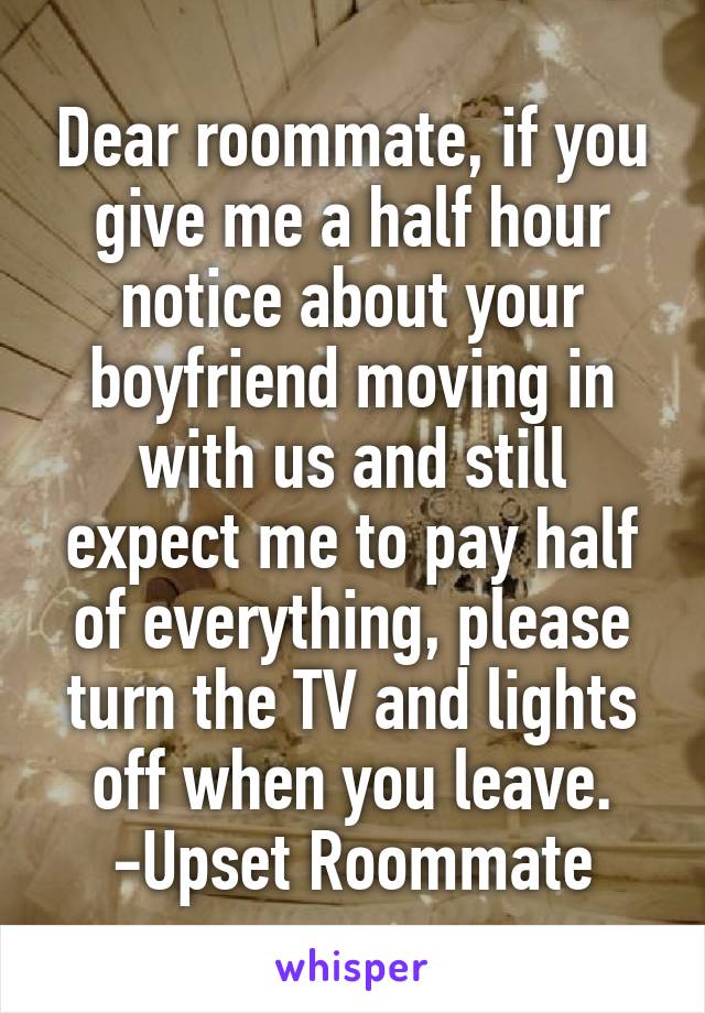 Dear roommate, if you give me a half hour notice about your boyfriend moving in with us and still expect me to pay half of everything, please turn the TV and lights off when you leave.
-Upset Roommate