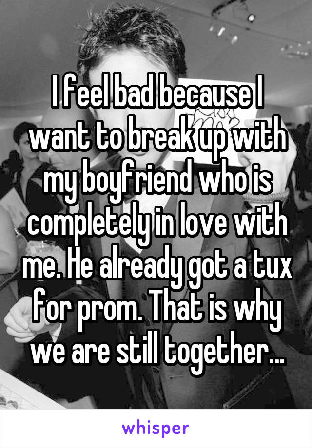 I feel bad because I want to break up with my boyfriend who is completely in love with me. He already got a tux for prom. That is why we are still together...