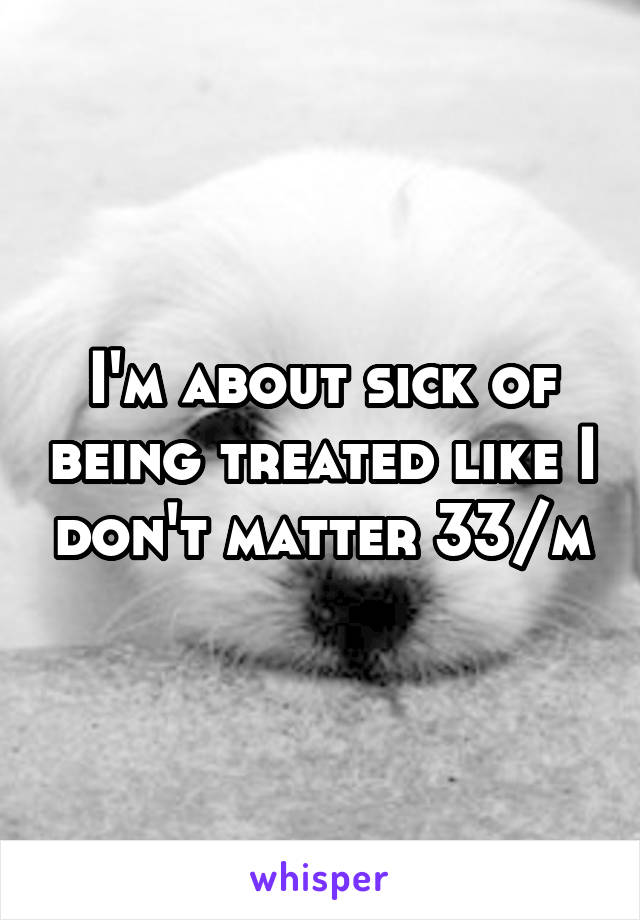 I'm about sick of being treated like I don't matter 33/m