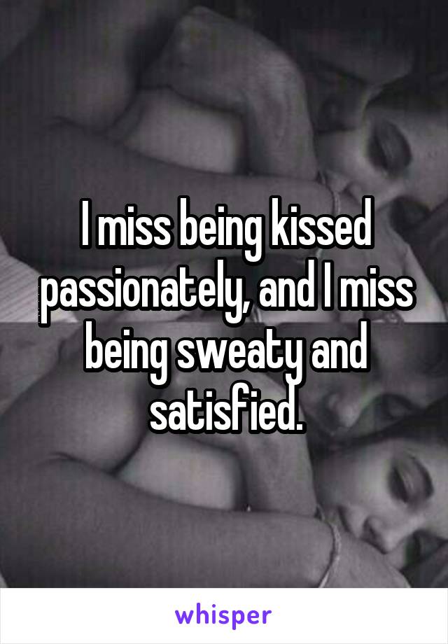 I miss being kissed passionately, and I miss being sweaty and satisfied.