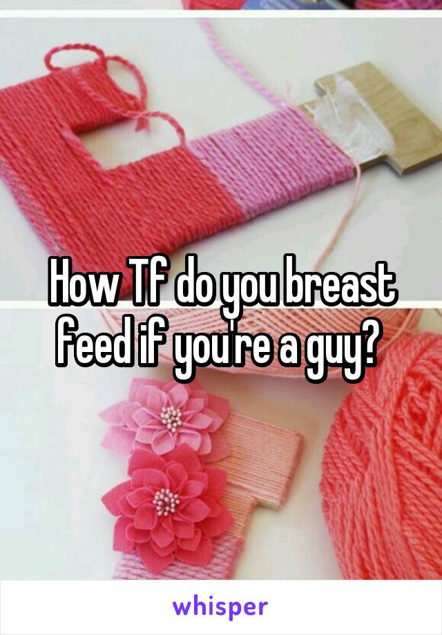 How Tf do you breast feed if you're a guy? 