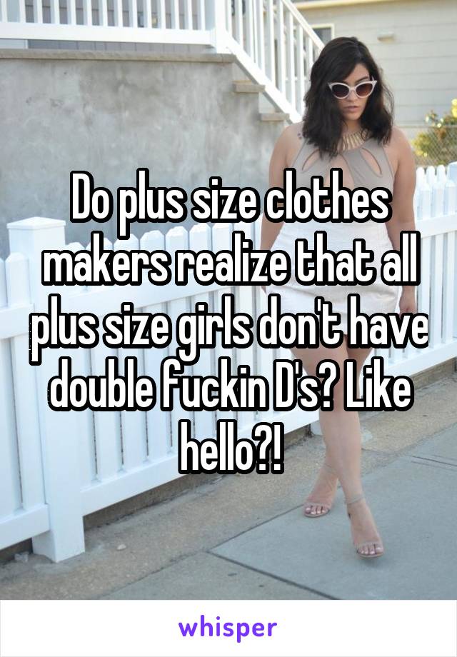 Do plus size clothes makers realize that all plus size girls don't have double fuckin D's? Like hello?!