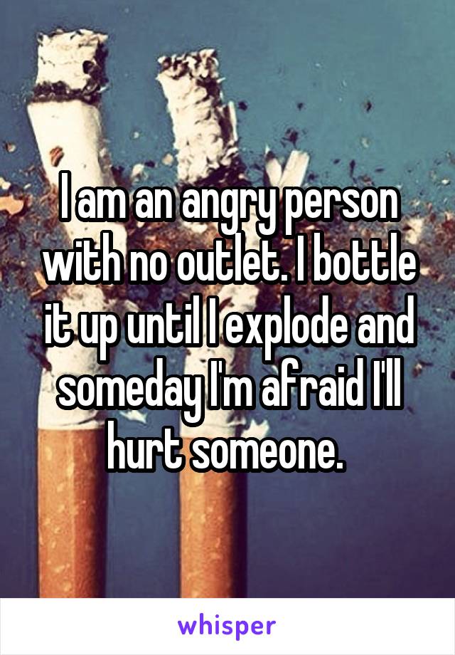 I am an angry person with no outlet. I bottle it up until I explode and someday I'm afraid I'll hurt someone. 