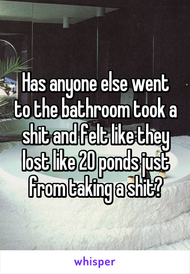 Has anyone else went to the bathroom took a shit and felt like they lost like 20 ponds just from taking a shit?