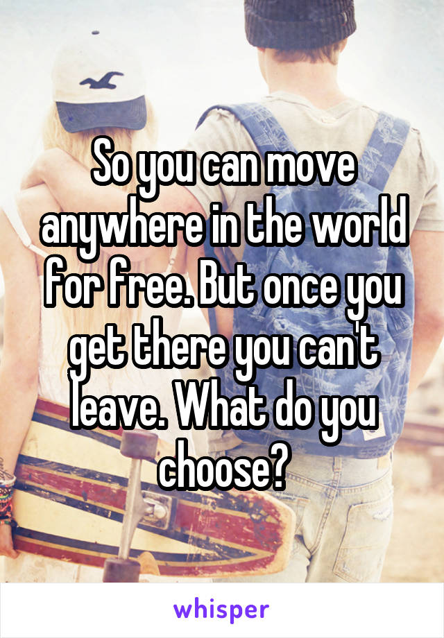 So you can move anywhere in the world for free. But once you get there you can't leave. What do you choose?