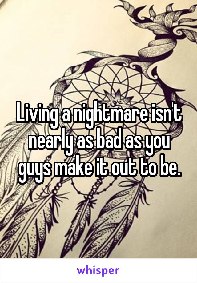 Living a nightmare isn't nearly as bad as you guys make it out to be.