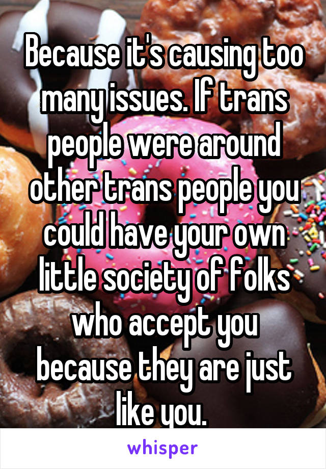 Because it's causing too many issues. If trans people were around other trans people you could have your own little society of folks who accept you because they are just like you. 