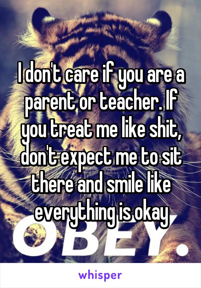 I don't care if you are a parent or teacher. If you treat me like shit, don't expect me to sit there and smile like everything is okay