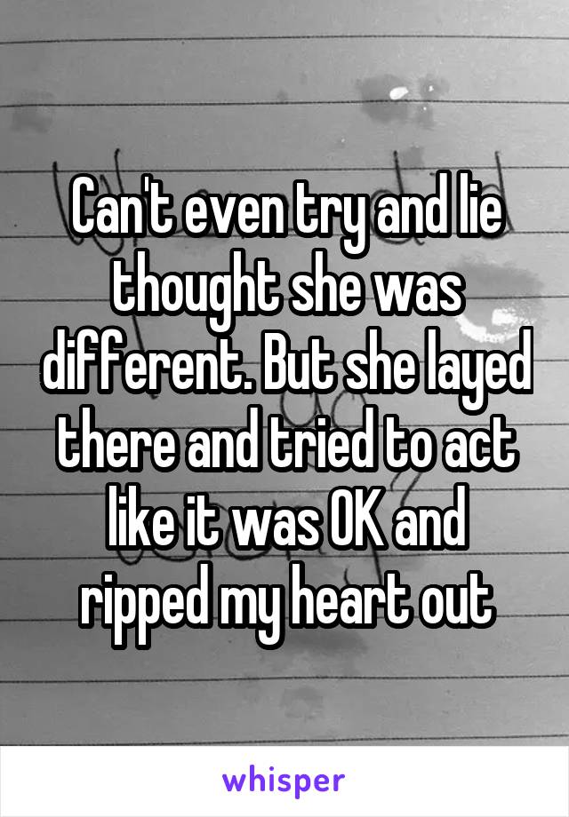 Can't even try and lie thought she was different. But she layed there and tried to act like it was OK and ripped my heart out