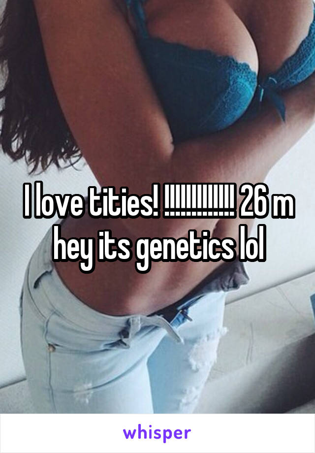 I love tities! !!!!!!!!!!!!! 26 m hey its genetics lol