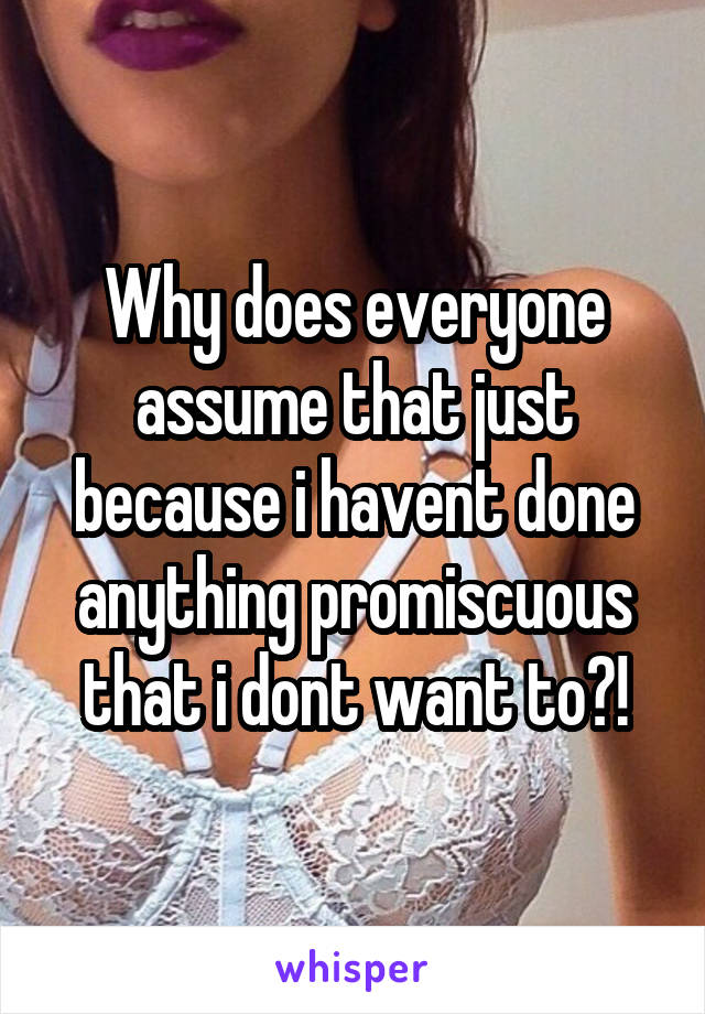 Why does everyone assume that just because i havent done anything promiscuous that i dont want to?!