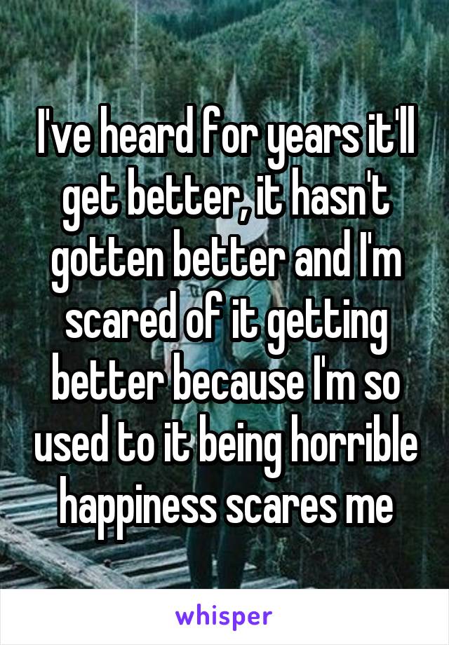 I've heard for years it'll get better, it hasn't gotten better and I'm scared of it getting better because I'm so used to it being horrible happiness scares me