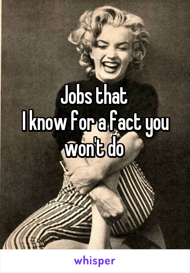 Jobs that 
I know for a fact you won't do 
