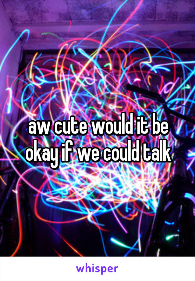 aw cute would it be okay if we could talk