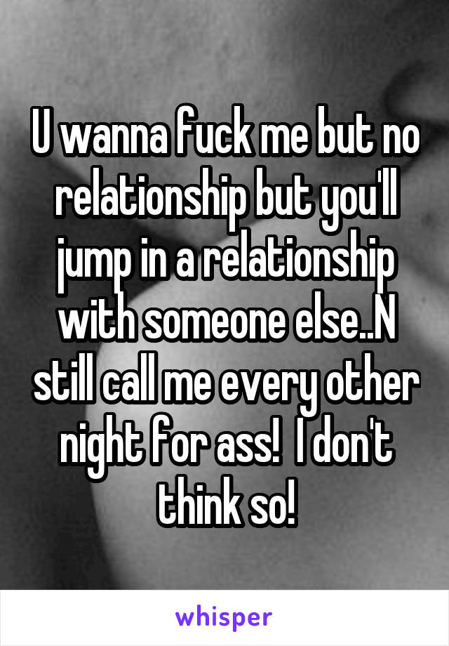 U wanna fuck me but no relationship but you'll jump in a relationship with someone else..N still call me every other night for ass!  I don't think so!