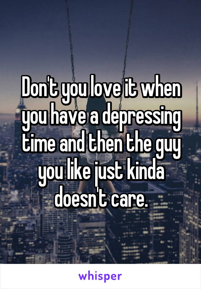 Don't you love it when you have a depressing time and then the guy you like just kinda doesn't care.