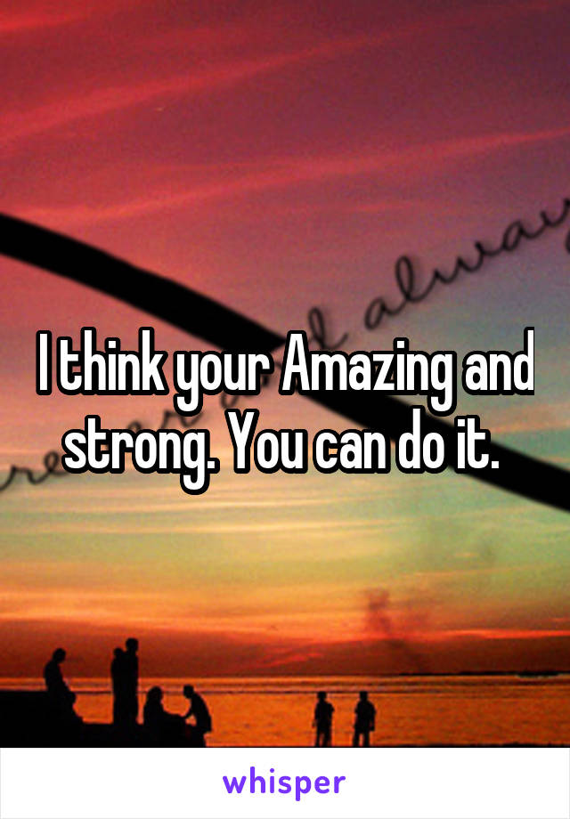 I think your Amazing and strong. You can do it. 