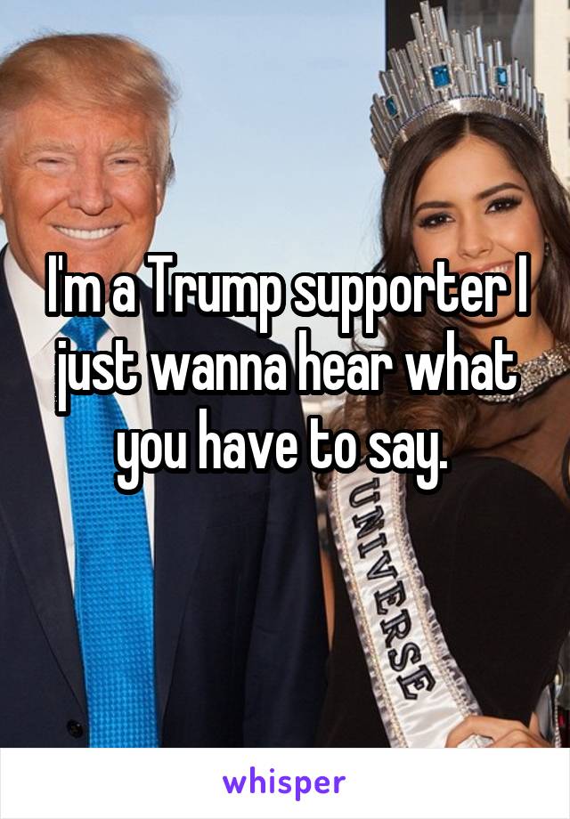 I'm a Trump supporter I just wanna hear what you have to say. 
